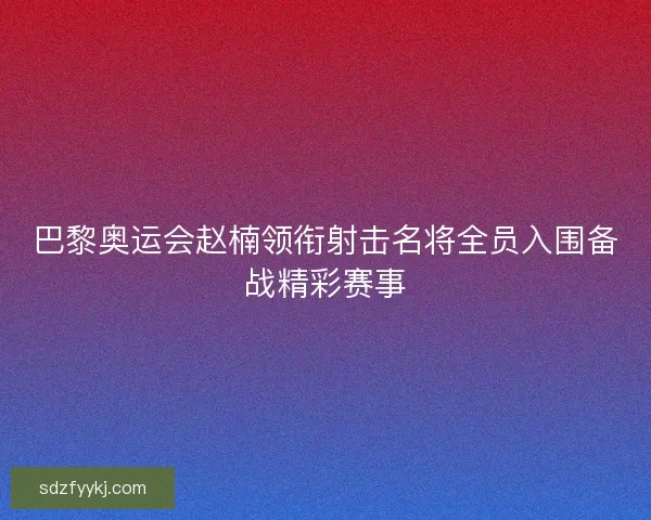 巴黎奥运会赵楠领衔射击名将全员入围备战精彩赛事