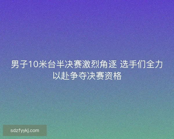 男子10米台半决赛激烈角逐 选手们全力以赴争夺决赛资格