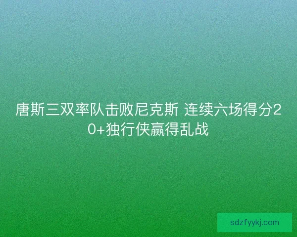 唐斯三双率队击败尼克斯 连续六场得分20+独行侠赢得乱战