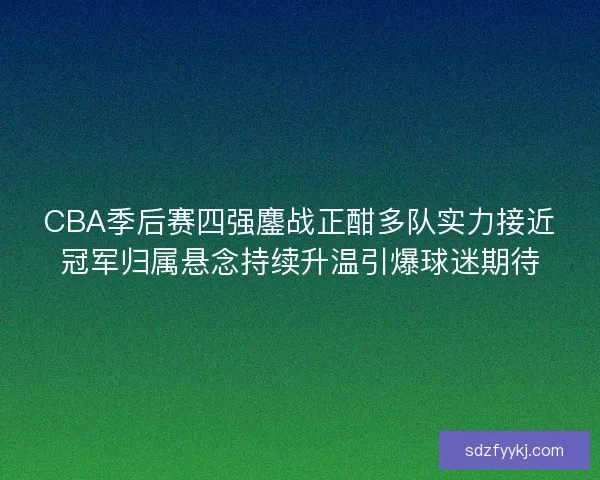 CBA季后赛四强鏖战正酣多队实力接近冠军归属悬念持续升温引爆球迷期待