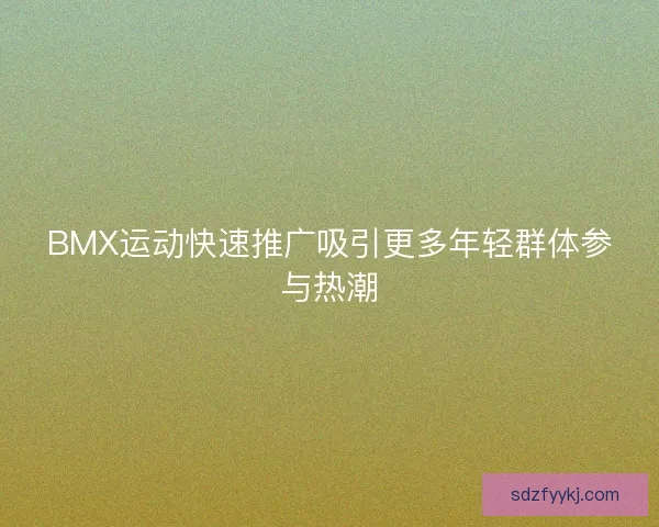 BMX运动快速推广吸引更多年轻群体参与热潮