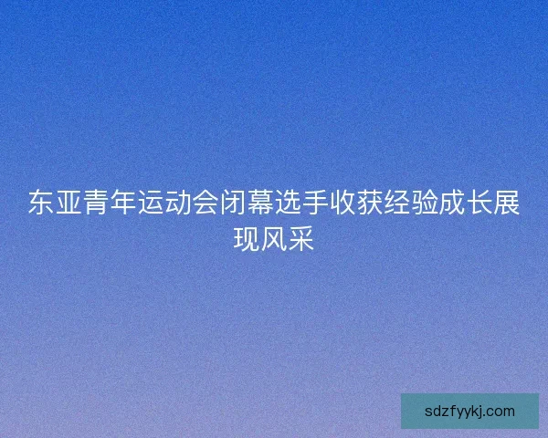 东亚青年运动会闭幕选手收获经验成长展现风采