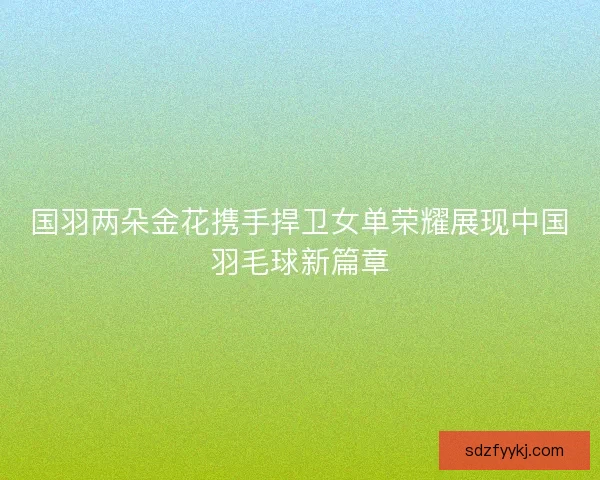 国羽两朵金花携手捍卫女单荣耀展现中国羽毛球新篇章