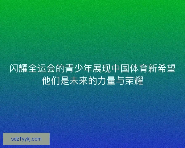 闪耀全运会的青少年展现中国体育新希望他们是未来的力量与荣耀