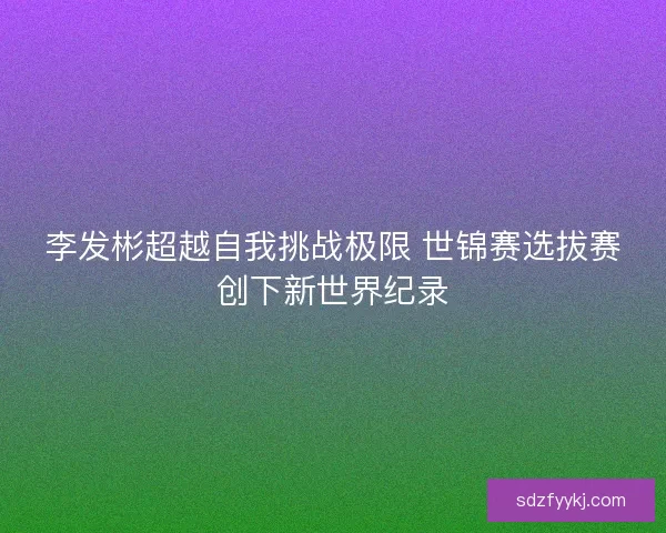李发彬超越自我挑战极限 世锦赛选拔赛创下新世界纪录