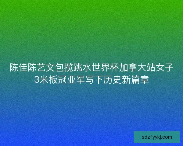 陈佳陈艺文包揽跳水世界杯加拿大站女子3米板冠亚军写下历史新篇章