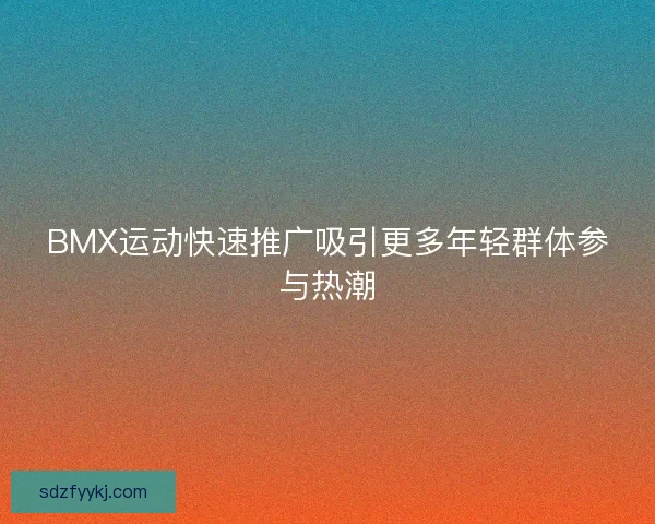 BMX运动快速推广吸引更多年轻群体参与热潮