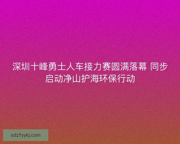 深圳十峰勇士人车接力赛圆满落幕 同步启动净山护海环保行动