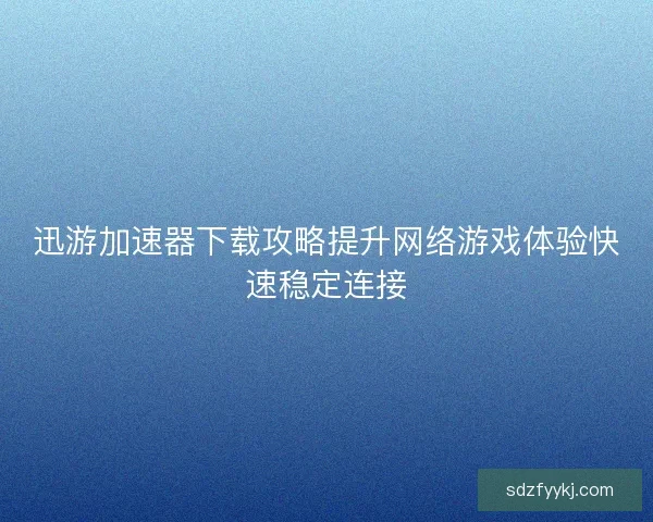 迅游加速器下载攻略提升网络游戏体验快速稳定连接