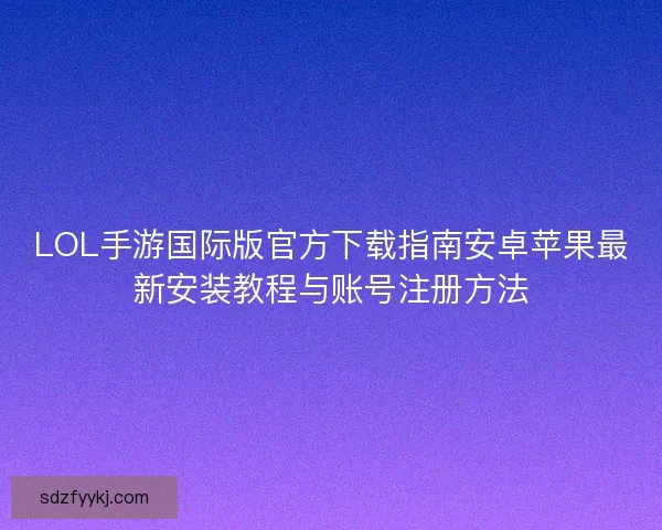 LOL手游国际版官方下载指南安卓苹果最新安装教程与账号注册方法 LOL手游国际版官方下载指南安卓苹果最新安装教程与账号注册方法