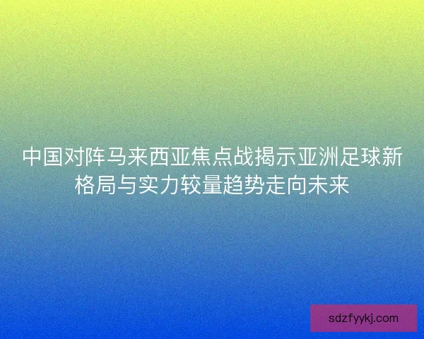 中国对阵马来西亚焦点战揭示亚洲足球新格局与实力较量趋势走向未来 中国对阵马来西亚焦点战揭示亚洲足球新格局与实力较量趋势走向未来