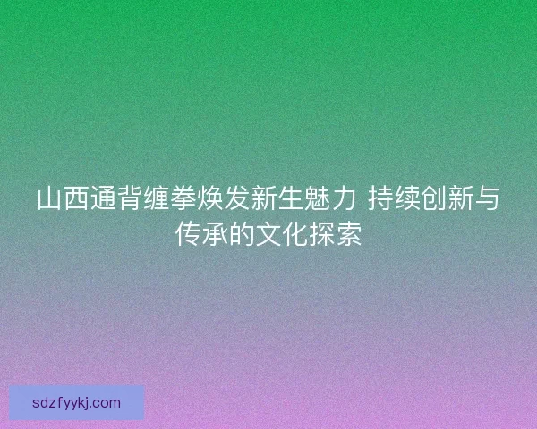 山西通背缠拳焕发新生魅力 持续创新与传承的文化探索 山西通背缠拳焕发新生魅力 持续创新与传承的文化探索