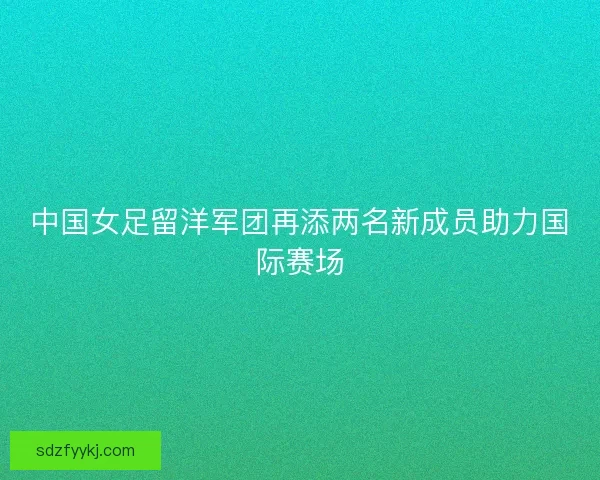 中国女足留洋军团再添两名新成员助力国际赛场 中国女足留洋军团再添两名新成员助力国际赛场