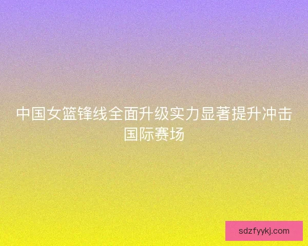 中国女篮锋线全面升级实力显著提升冲击国际赛场 中国女篮锋线全面升级实力显著提升冲击国际赛场